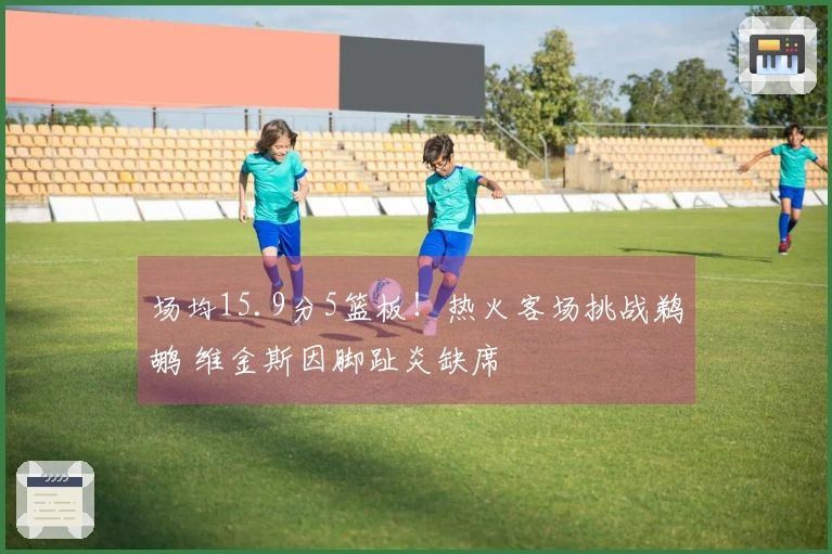 场均15.9分5篮板！热火客场挑战鹈鹕 维金斯因脚趾炎缺席