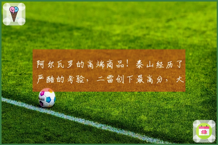 阿尔瓦罗的高端商品！泰山经历了严酷的考验，二雷创下最高分，大羽感到愧疚