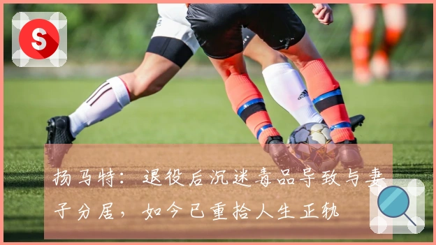 扬马特：退役后沉迷毒品导致与妻子分居，如今已重拾人生正轨