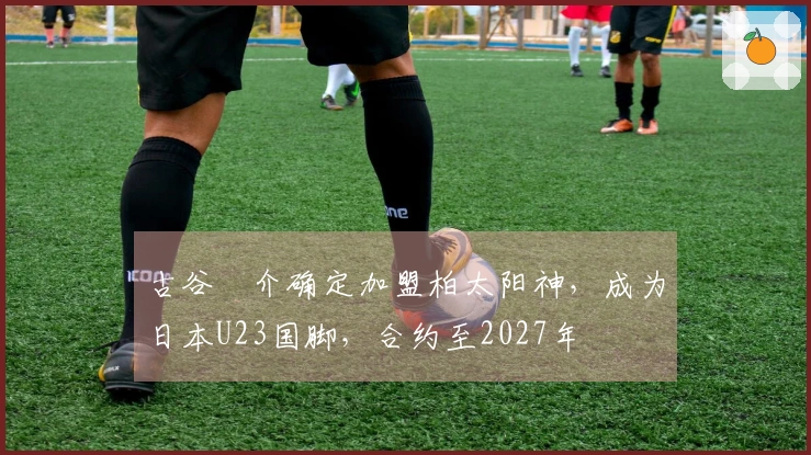 古谷柊介确定加盟柏太阳神，成为日本U23国脚，合约至2027年
