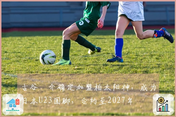 古谷柊介确定加盟柏太阳神，成为日本U23国脚，合约至2027年