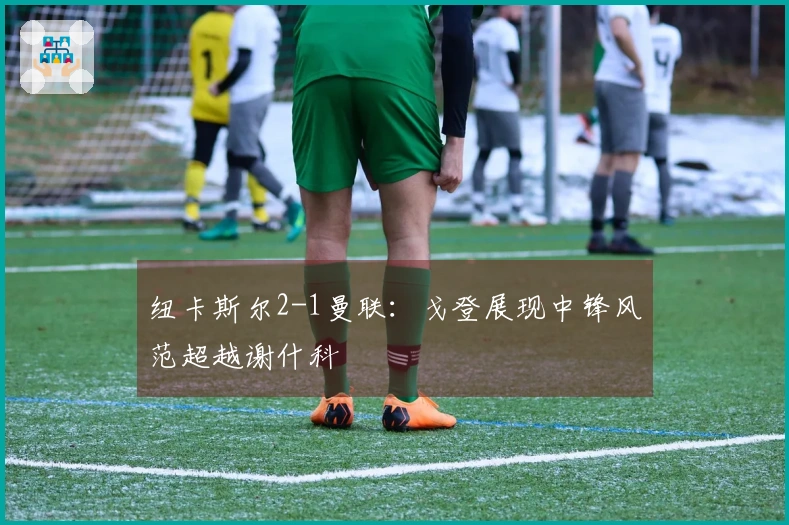 纽卡斯尔2-1曼联：戈登展现中锋风范超越谢什科