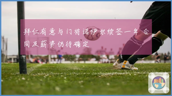 拜仁有意与门将诺伊尔续签一年 合同及薪资仍待确定