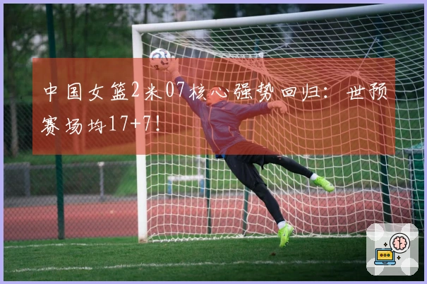 中国女篮2米07核心强势回归：世预赛场均17+7！