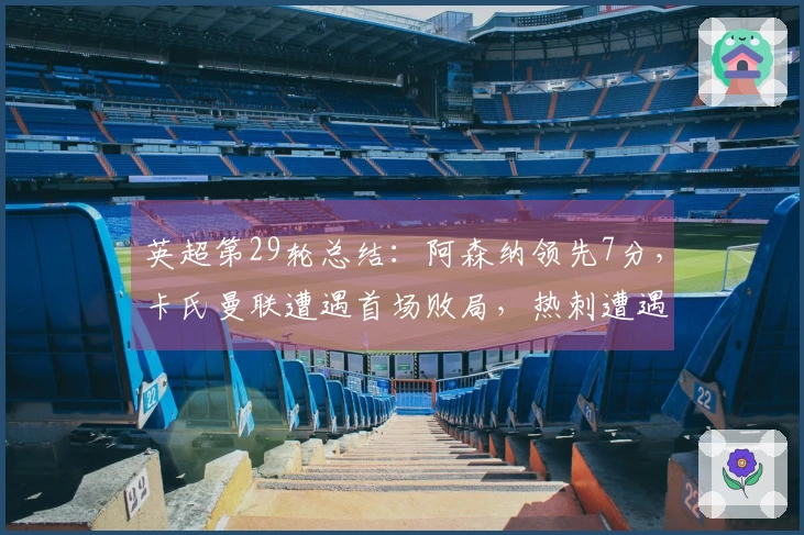 英超第29轮总结：阿森纳领先7分，卡氏曼联遭遇首场败局，热刺遭遇11轮不胜濒临降级压力