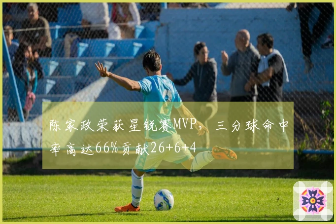 陈家政荣获星锐赛MVP，三分球命中率高达66%贡献26+6+4