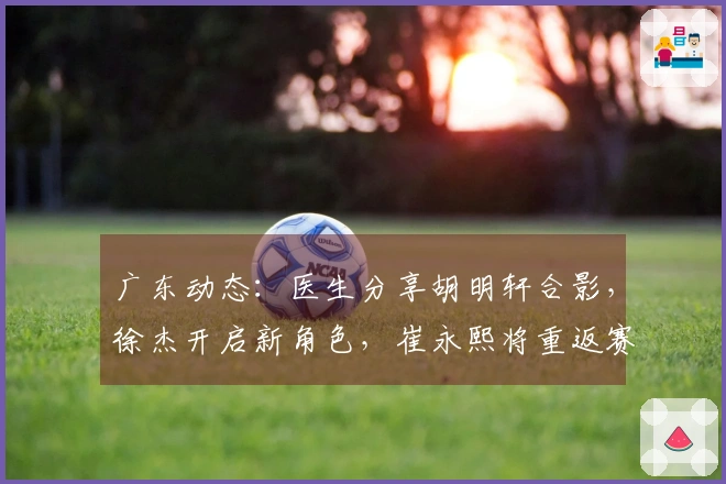 广东动态：医生分享胡明轩合影，徐杰开启新角色，崔永熙将重返赛场
