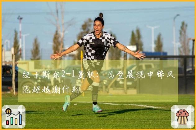 纽卡斯尔2-1曼联：戈登展现中锋风范超越谢什科