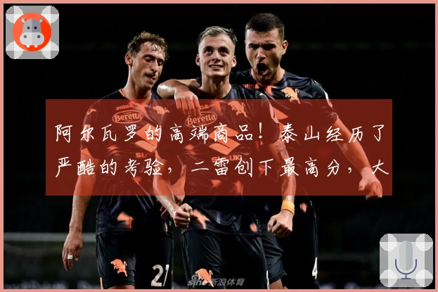 阿尔瓦罗的高端商品！泰山经历了严酷的考验，二雷创下最高分，大羽感到愧疚