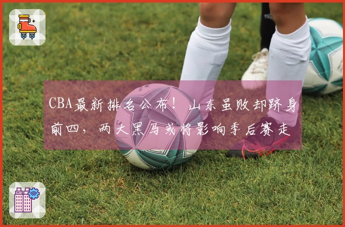 CBA最新排名公布！山东虽败却跻身前四，两大黑马或将影响季后赛走势
