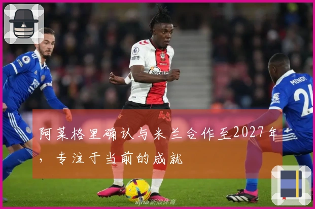 阿莱格里确认与米兰合作至2027年，专注于当前的成就