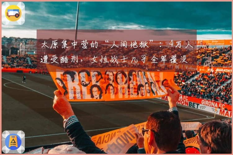 太原集中营的“人间地狱”：4万人遭受酷刑，女性战士几乎全军覆没