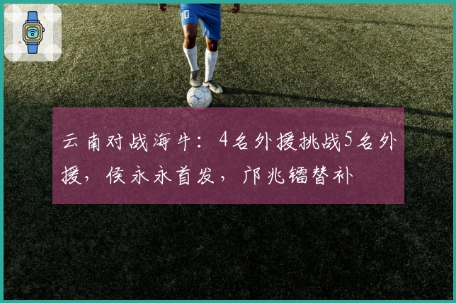 云南对战海牛：4名外援挑战5名外援，侯永永首发，邝兆镭替补