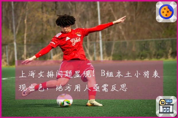 上海女排问题显现！B组本土小将表现出色，地方用人亟需反思