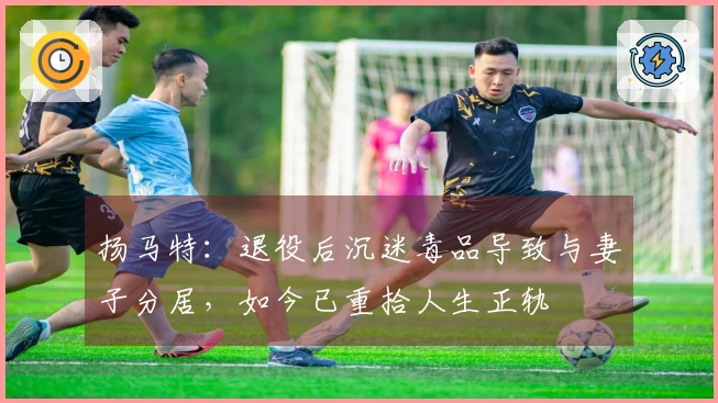 扬马特：退役后沉迷毒品导致与妻子分居，如今已重拾人生正轨