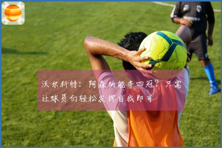 沃尔科特：阿森纳能夺四冠？只需让球员们轻松发挥自我即可